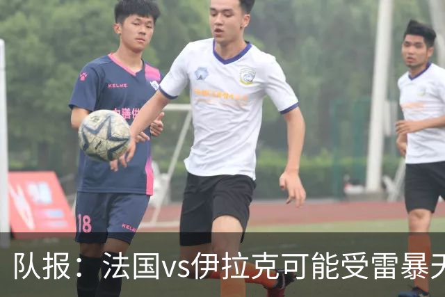 队报：法国vs伊拉克可能受雷暴天气影响，若不顺利恐怕要踢数小时